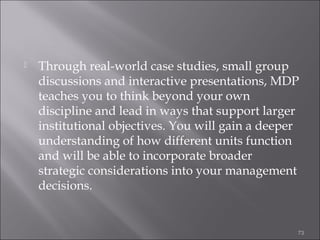 

Through real-world case studies, small group
discussions and interactive presentations, MDP
teaches you to think beyond your own
discipline and lead in ways that support larger
institutional objectives. You will gain a deeper
understanding of how different units function
and will be able to incorporate broader
strategic considerations into your management
decisions.

73

 