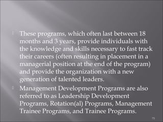 



These programs, which often last between 18
months and 3 years, provide individuals with
the knowledge and skills necessary to fast track
their careers (often resulting in placement in a
managerial position at the end of the program)
and provide the organization with a new
generation of talented leaders.
Management Development Programs are also
referred to as Leadership Development
Programs, Rotation(al) Programs, Management
Trainee Programs, and Trainee Programs.
75

 
