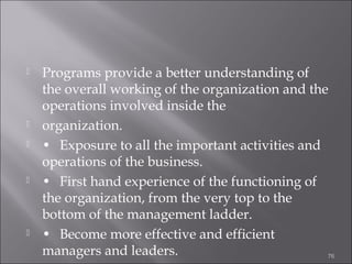 








Programs provide a better understanding of
the overall working of the organization and the
operations involved inside the
organization.
• Exposure to all the important activities and
operations of the business.
• First hand experience of the functioning of
the organization, from the very top to the
bottom of the management ladder.
• Become more effective and efficient
managers and leaders.
76

 