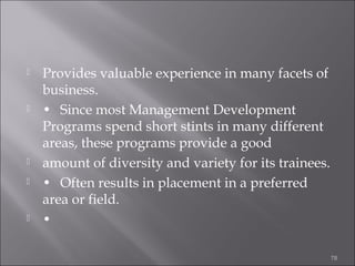 








Provides valuable experience in many facets of
business.
• Since most Management Development
Programs spend short stints in many different
areas, these programs provide a good
amount of diversity and variety for its trainees.
• Often results in placement in a preferred
area or field.
•
78

 