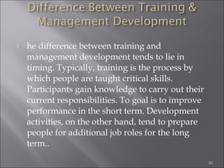 

he difference between training and
management development tends to lie in
timing. Typically, training is the process by
which people are taught critical skills.
Participants gain knowledge to carry out their
current responsibilities. To goal is to improve
performance in the short term. Development
activities, on the other hand, tend to prepare
people for additional job roles for the long
term..
80

 