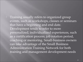 

Training usually refers to organized group
events, such as workshops, classes or seminars
that have a beginning and end date.
Development tends to refer to more
personalized, individualized experiences, such
as a certification process, job rotation period,
coaching or mentoring. Small-business owners
can take advantage of the Small Business
Administration Training Network for both
training and management development needs
81

 