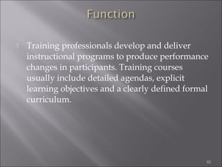 

Training professionals develop and deliver
instructional programs to produce performance
changes in participants. Training courses
usually include detailed agendas, explicit
learning objectives and a clearly defined formal
curriculum.

82

 