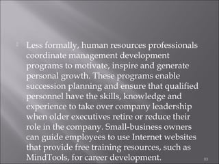 

Less formally, human resources professionals
coordinate management development
programs to motivate, inspire and generate
personal growth. These programs enable
succession planning and ensure that qualified
personnel have the skills, knowledge and
experience to take over company leadership
when older executives retire or reduce their
role in the company. Small-business owners
can guide employees to use Internet websites
that provide free training resources, such as
MindTools, for career development.

83

 