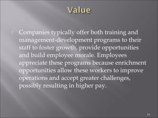 

Companies typically offer both training and
management-development programs to their
staff to foster growth, provide opportunities
and build employee morale. Employees
appreciate these programs because enrichment
opportunities allow these workers to improve
operations and accept greater challenges,
possibly resulting in higher pay.

84

 