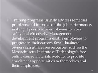 

Training programs usually address remedial
problems and improve on-the-job performance,
making it possible for employees to work
safely and effectively. Management
development programs enable employees to
progress in their careers. Small-business
owners can utilize free resources, such as the
Massachusetts Institute of Technology's free
online course materials website, to provide
enrichment opportunities to themselves and
their employees.
85

 