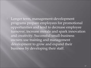 

Longer term, management-development
programs prepare employees for promotional
opportunities and tend to decrease employee
turnover, increase morale and spark innovation
and creativity. Successful small-business
owners use training and management
development to grow and expand their
business by developing their staff.

87

 