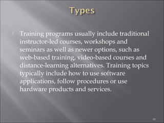 

Training programs usually include traditional
instructor-led courses, workshops and
seminars as well as newer options, such as
web-based training, video-based courses and
distance-learning alternatives. Training topics
typically include how to use software
applications, follow procedures or use
hardware products and services.

90

 