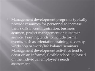 

Management development programs typically
provide resources for personnel to increase
their skills in communication, business
acumen, project management or customer
service. Training tends to include formal
events, such as orientation training, diversity
workshop or work/life balance seminars.
Management development activities tend to
occur on an informal, flexible schedule, based
on the individual employee’s needs
assessment.
91

 