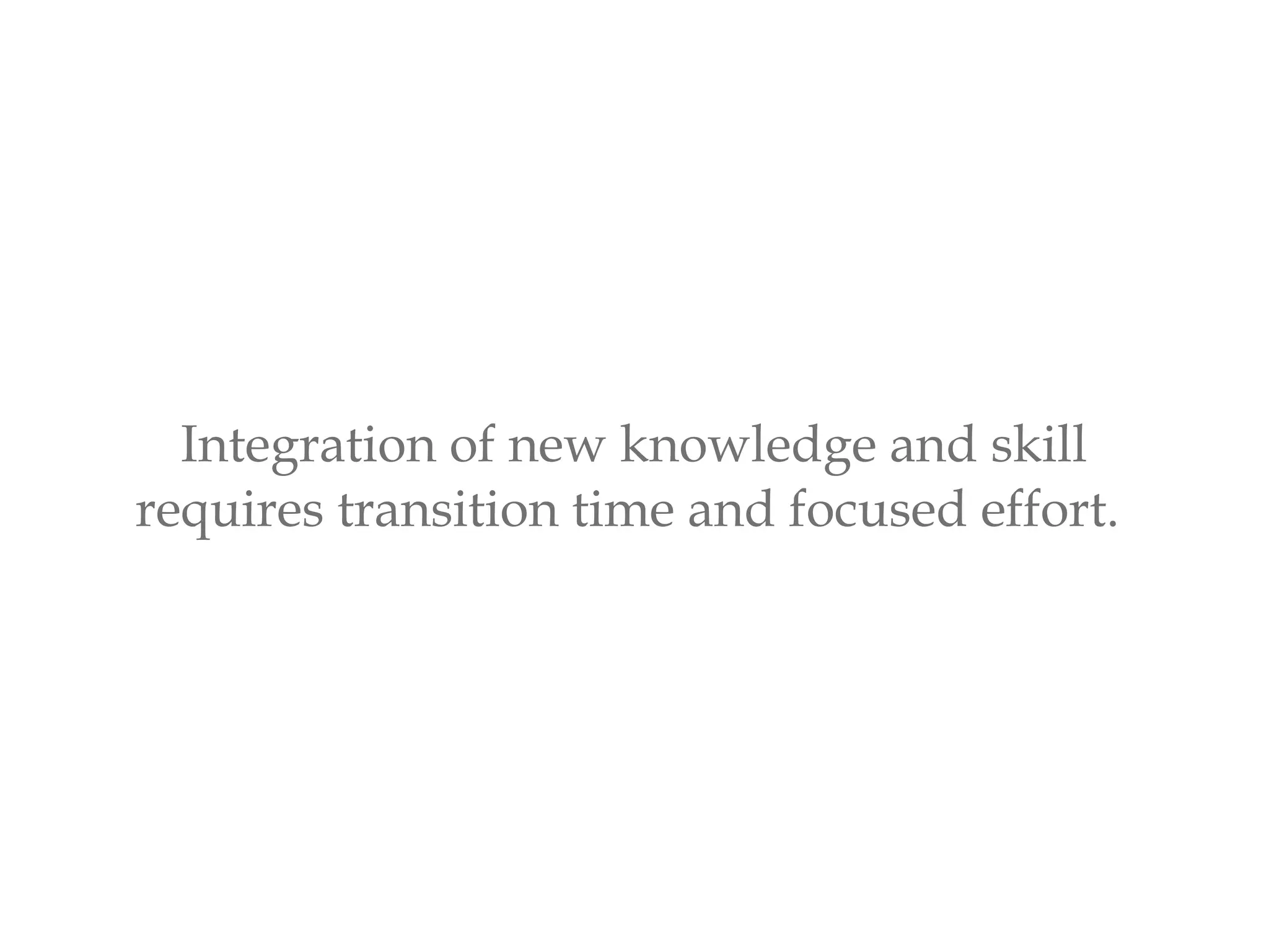 Integration of new knowledge and skill
requires transition time and focused effort.
 
