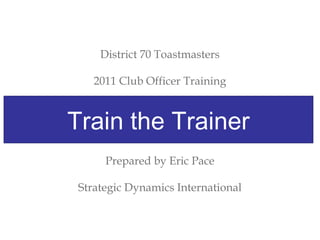 District 70 Toastmasters
2011 Club Officer Training
Train The Trainer
Prepared by Eric Pace
Strategic Dynamics International
Train the Trainer
 