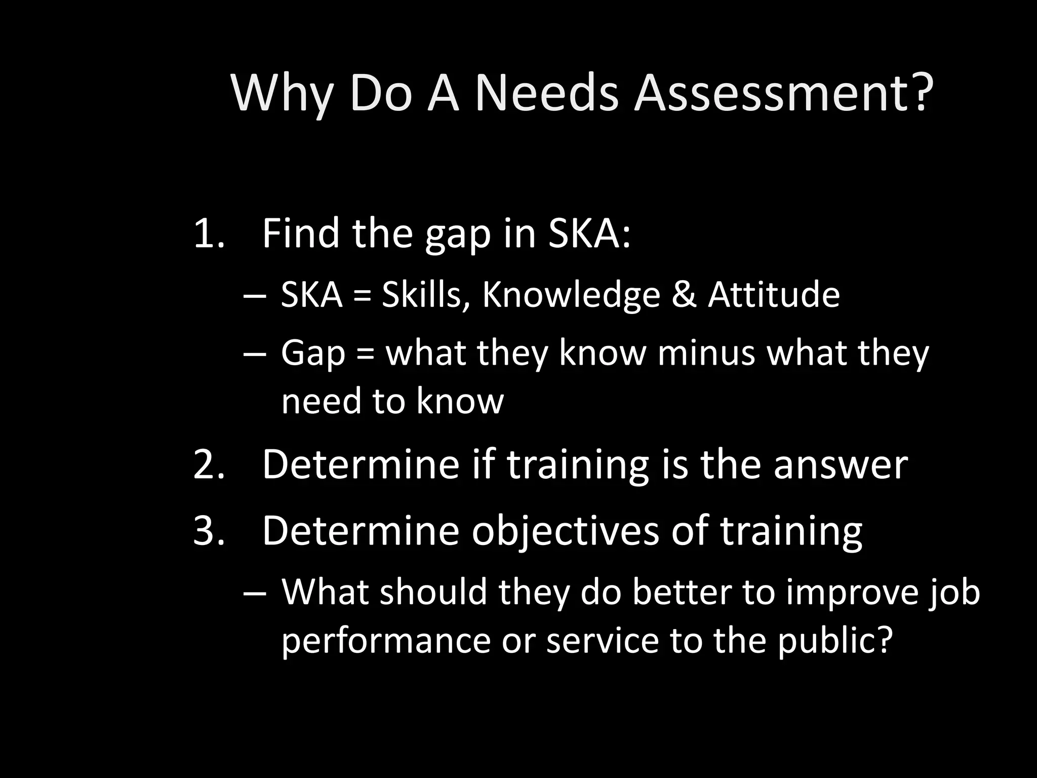 Why Do A Needs Assessment?

1. Find the gap in SKA:
  – SKA = Skills, Knowledge & Attitude
  – Gap = what they know minus what they
    need to know
2. Determine if training is the answer
3. Determine objectives of training
  – What should they do better to improve job
    performance or service to the public?
 