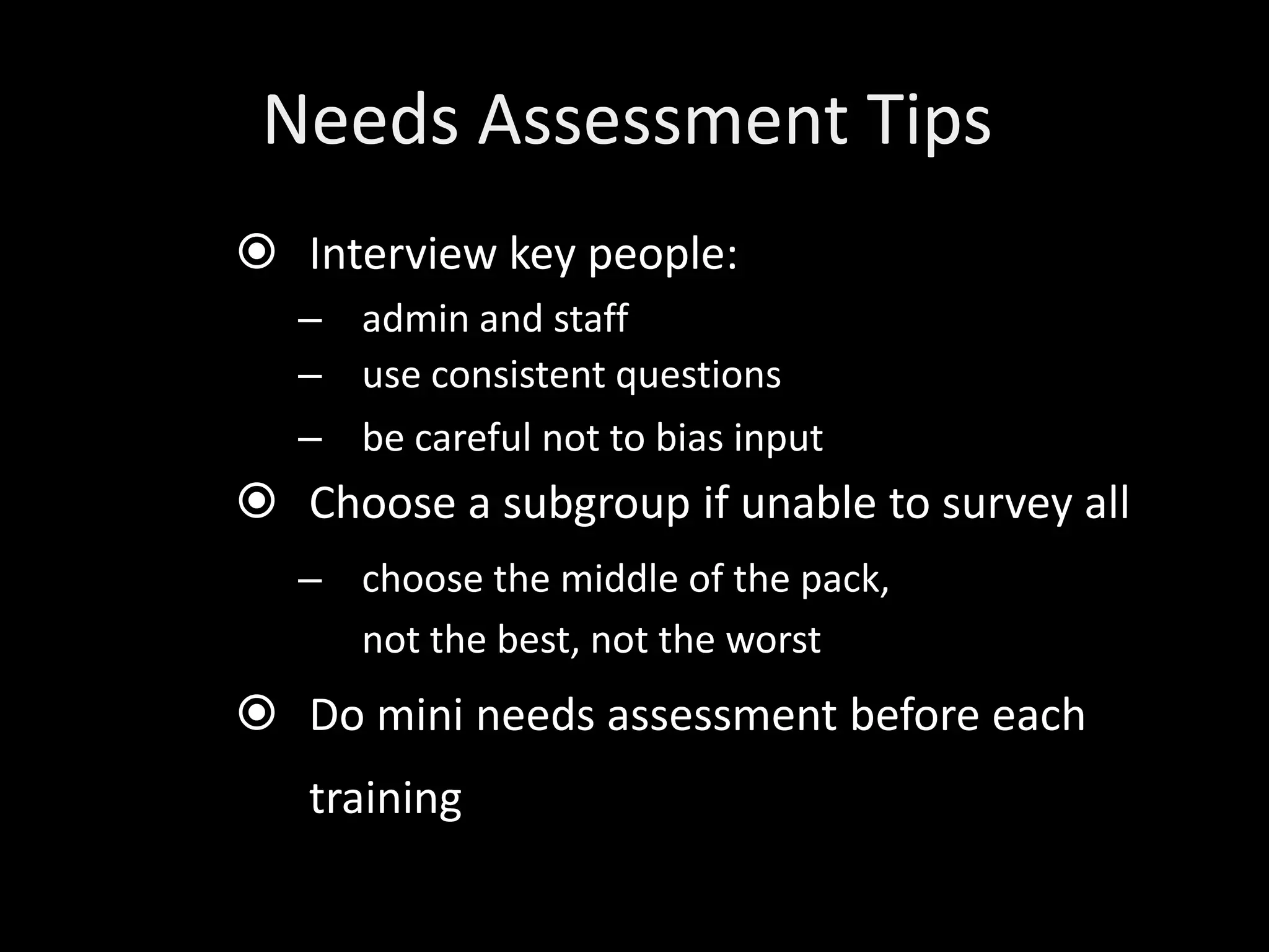 Needs Assessment Tips
 Interview key people:
   – admin and staff
   – use consistent questions
   – be careful not to bias input
 Choose a subgroup if unable to survey all
   – choose the middle of the pack,
     not the best, not the worst
 Do mini needs assessment before each
   training
 