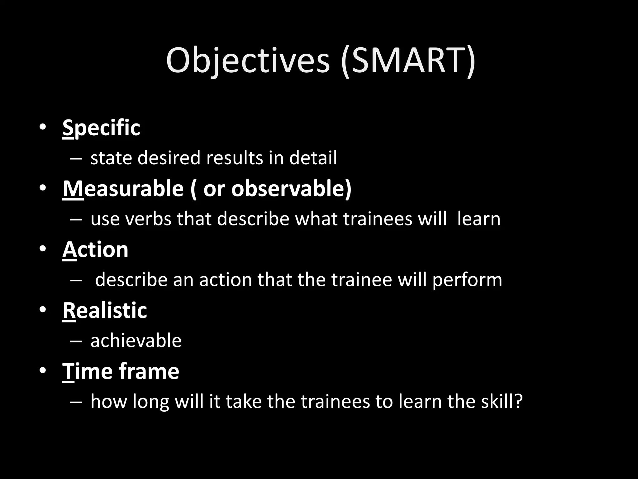 Objectives (SMART)
• Specific
   – state desired results in detail
• Measurable ( or observable)
   – use verbs that describe what trainees will learn
• Action
   – describe an action that the trainee will perform
• Realistic
   – achievable
• Time frame
   – how long will it take the trainees to learn the skill?
 