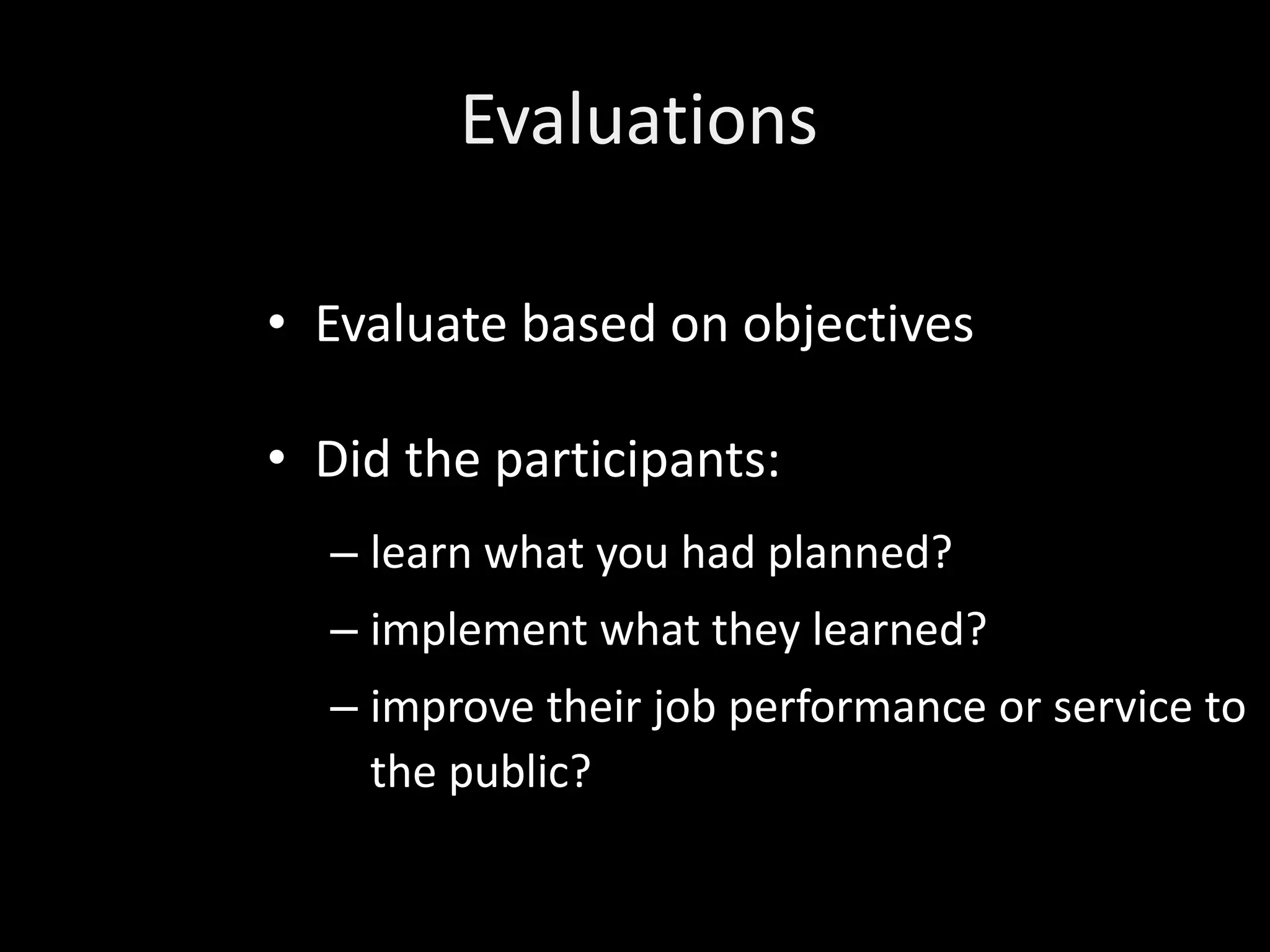 Evaluations

• Evaluate based on objectives

• Did the participants:
  – learn what you had planned?
  – implement what they learned?
  – improve their job performance or service to
    the public?
 