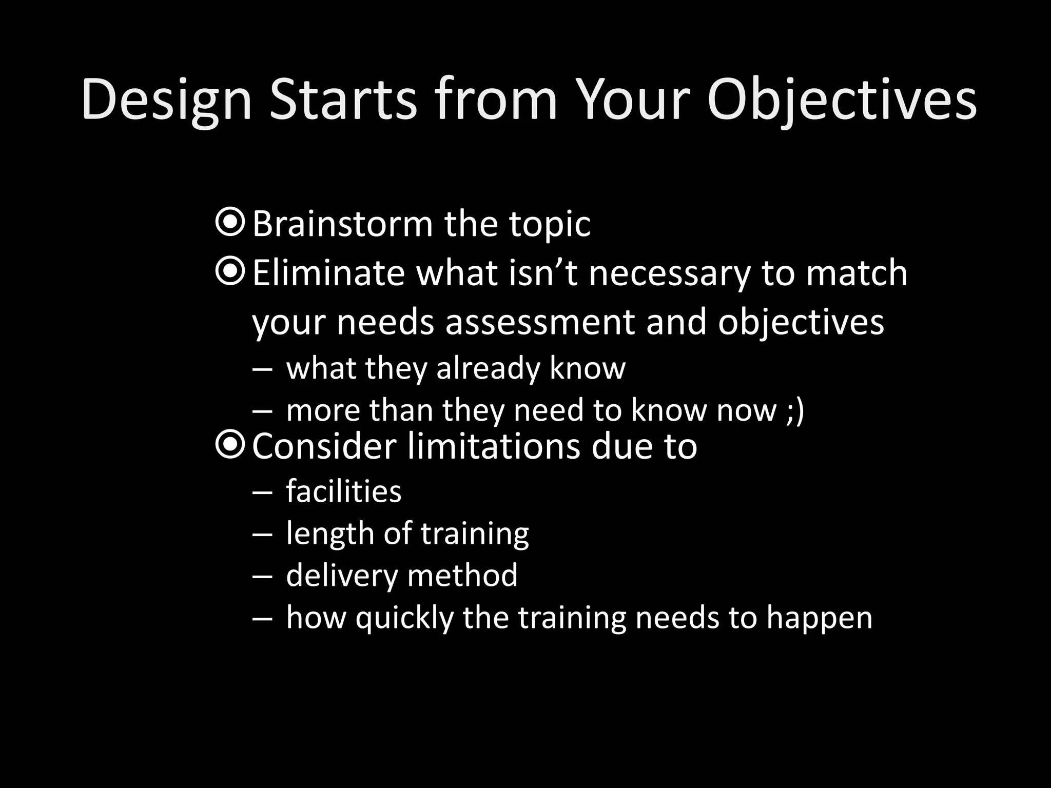 Design Starts from Your Objectives
     Brainstorm the topic
     Eliminate what isn’t necessary to match
      your needs assessment and objectives
       – what they already know
       – more than they need to know now ;)
     Consider limitations due to
       –   facilities
       –   length of training
       –   delivery method
       –   how quickly the training needs to happen
 