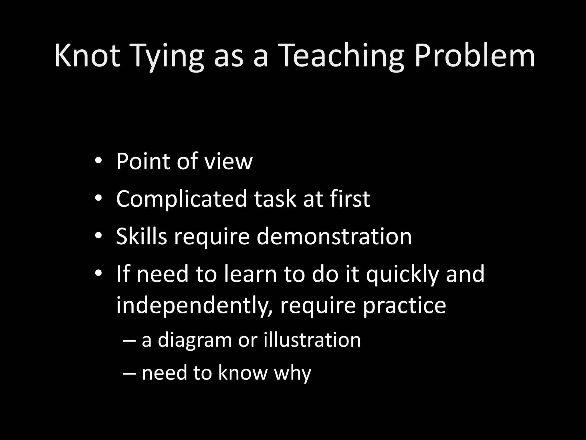 Knot Tying as a Teaching Problem

  •   Point of view
  •   Complicated task at first
  •   Skills require demonstration
  •   If need to learn to do it quickly and
      independently, require practice
      – a diagram or illustration
      – need to know why
 