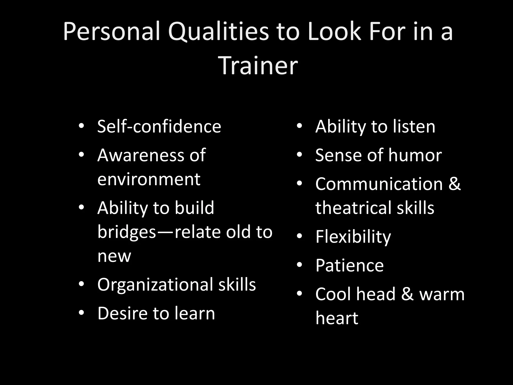 Personal Qualities to Look For in a
            Trainer

 • Self-confidence         • Ability to listen
 • Awareness of            • Sense of humor
   environment             • Communication &
 • Ability to build          theatrical skills
   bridges—relate old to   • Flexibility
   new                     • Patience
 • Organizational skills   • Cool head & warm
 • Desire to learn           heart
 