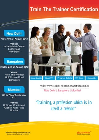 Train The Trainer Certification



      New Delhi
7th to 10th of August 2012

          Venue:
   India Habitat Centre
       Lodhi Road
        New Delhi



      Bangalore
21st to 24th of August 2012

          Venue:
    Hotel The Windsor
    Golf Course Road                    About Bodhih   About TTT   Program Details   TTT Event   Contact Us
        Bangalore

                                                  Visit: www.TrainTheTrainerCertification.in
        Mumbai                                         New Delhi | Bangalore | Mumbai
 4th to 7th of September
           2012

        Venue:
  Kohinoor Continental
                                             “Training, a profession which is in
  Andheri Kurla Road
        Mumbai                                        itself a reward”



     Bodhih Training Solutions Pvt. Ltd.,
       Phone: +91 80 4204 9751 /52 /53
 