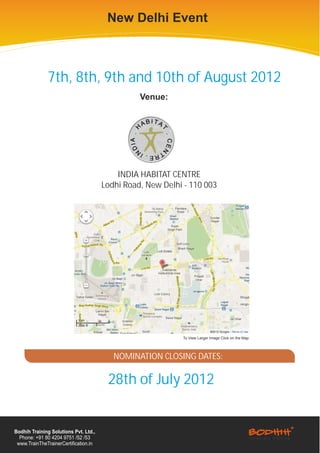 New Delhi Event



              7th, 8th, 9th and 10th of August 2012
                                                 Venue:




                                           INDIA HABITAT CENTRE
                                       Lodhi Road, New Delhi - 110 003




                                                            To View Larger Image Click on the Map




                                          NOMINATION CLOSING DATES:

                                        28th of July 2012


Bodhih Training Solutions Pvt. Ltd.,
  Phone: +91 80 4204 9751 /52 /53
 www.TrainTheTrainerCertification.in
 