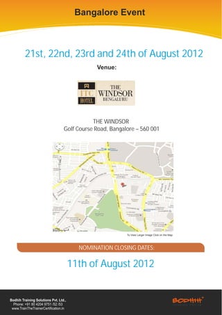 Bangalore Event



         21st, 22nd, 23rd and 24th of August 2012
                                               Venue:




                                             THE WINDSOR
                                  Golf Course Road, Bangalore – 560 001




                                                          To View Larger Image Click on the Map




                                         NOMINATION CLOSING DATES:

                                       11th of August 2012


Bodhih Training Solutions Pvt. Ltd.,
  Phone: +91 80 4204 9751 /52 /53
 www.TrainTheTrainerCertification.in
 