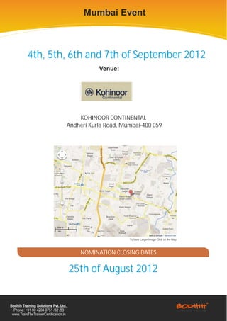Mumbai Event



          4th, 5th, 6th and 7th of September 2012
                                               Venue:




                                       KOHINOOR CONTINENTAL
                                   Andheri Kurla Road, Mumbai-400 059




                                                         To View Larger Image Click on the Map




                                         NOMINATION CLOSING DATES:

                                       25th of August 2012


Bodhih Training Solutions Pvt. Ltd.,
  Phone: +91 80 4204 9751 /52 /53
 www.TrainTheTrainerCertification.in
 