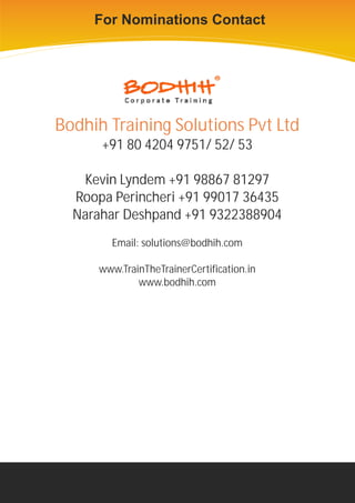 For Nominations Contact




           For Nominations Contact


Bodhih Training Solutions Pvt Ltd
      +91 80 4204 9751/ 52/ 53

   Kevin Lyndem +91 98867 81297
  Roopa Perincheri +91 99017 36435
  Narahar Deshpand +91 9322388904
        Email: solutions@bodhih.com

      www.TrainTheTrainerCertification.in
              www.bodhih.com
 