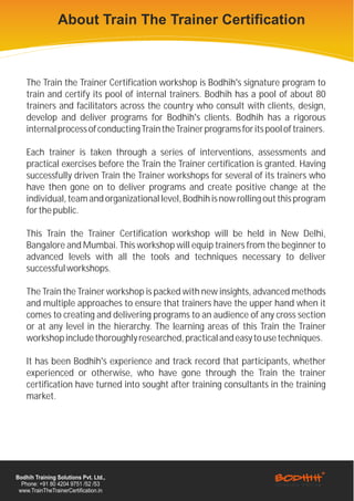 About Train The Trainer Certification



    The Train the Trainer Certification workshop is Bodhih's signature program to
    train and certify its pool of internal trainers. Bodhih has a pool of about 80
    trainers and facilitators across the country who consult with clients, design,
    develop and deliver programs for Bodhih's clients. Bodhih has a rigorous
    internal process of conducting Train the Trainer programs for its pool of trainers.

    Each trainer is taken through a series of interventions, assessments and
    practical exercises before the Train the Trainer certification is granted. Having
    successfully driven Train the Trainer workshops for several of its trainers who
    have then gone on to deliver programs and create positive change at the
    individual, team and organizational level, Bodhih is now rolling out this program
    for the public.

    This Train the Trainer Certification workshop will be held in New Delhi,
    Bangalore and Mumbai. This workshop will equip trainers from the beginner to
    advanced levels with all the tools and techniques necessary to deliver
    successful workshops.

    The Train the Trainer workshop is packed with new insights, advanced methods
    and multiple approaches to ensure that trainers have the upper hand when it
    comes to creating and delivering programs to an audience of any cross section
    or at any level in the hierarchy. The learning areas of this Train the Trainer
    workshop include thoroughly researched, practical and easy to use techniques.

    It has been Bodhih's experience and track record that participants, whether
    experienced or otherwise, who have gone through the Train the trainer
    certification have turned into sought after training consultants in the training
    market.




Bodhih Training Solutions Pvt. Ltd.,
  Phone: +91 80 4204 9751 /52 /53
 www.TrainTheTrainerCertification.in
 