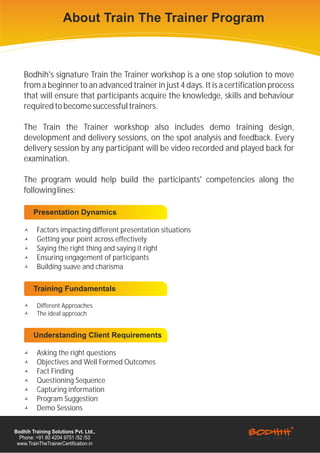 About Train The Trainer Program



    Bodhih's signature Train the Trainer workshop is a one stop solution to move
    from a beginner to an advanced trainer in just 4 days. It is a certification process
    that will ensure that participants acquire the knowledge, skills and behaviour
    required to become successful trainers.

    The Train the Trainer workshop also includes demo training design,
    development and delivery sessions, on the spot analysis and feedback. Every
    delivery session by any participant will be video recorded and played back for
    examination.

    The program would help build the participants' competencies along the
    following lines:

        Presentation Dynamics

    å     Factors impacting different presentation situations
    å     Getting your point across effectively
    å     Saying the right thing and saying it right
    å     Ensuring engagement of participants
    å     Building suave and charisma

        Training Fundamentals

    å     Different Approaches
    å     The ideal approach


        Understanding Client Requirements

    å     Asking the right questions
    å     Objectives and Well Formed Outcomes
    å     Fact Finding
    å     Questioning Sequence
    å     Capturing information
    å     Program Suggestion
    å     Demo Sessions


Bodhih Training Solutions Pvt. Ltd.,
  Phone: +91 80 4204 9751 /52 /53
 www.TrainTheTrainerCertification.in
 