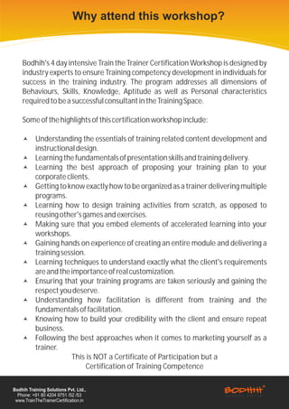 Why attend this workshop?


    Bodhih's 4 day intensive Train the Trainer Certification Workshop is designed by
    industry experts to ensure Training competency development in individuals for
    success in the training industry. The program addresses all dimensions of
    Behaviours, Skills, Knowledge, Aptitude as well as Personal characteristics
    required to be a successful consultant in the Training Space.

    Some of the highlights of this certification workshop include:

    ©      Understanding the essentials of training related content development and
           instructional design.
    ©      Learning the fundamentals of presentation skills and training delivery.
    ©      Learning the best approach of proposing your training plan to your
           corporate clients.
    ©      Getting to know exactly how to be organized as a trainer delivering multiple
           programs.
    ©      Learning how to design training activities from scratch, as opposed to
           reusing other's games and exercises.
    ©      Making sure that you embed elements of accelerated learning into your
           workshops.
    ©      Gaining hands on experience of creating an entire module and delivering a
           training session.
    ©      Learning techniques to understand exactly what the client's requirements
           are and the importance of real customization.
    ©      Ensuring that your training programs are taken seriously and gaining the
           respect you deserve.
    ©      Understanding how facilitation is different from training and the
           fundamentals of facilitation.
    ©      Knowing how to build your credibility with the client and ensure repeat
           business.
    ©      Following the best approaches when it comes to marketing yourself as a
           trainer.
                       This is NOT a Certificate of Participation but a
                             Certification of Training Competence

Bodhih Training Solutions Pvt. Ltd.,
  Phone: +91 80 4204 9751 /52 /53
 www.TrainTheTrainerCertification.in
 