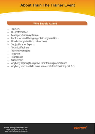 About Train The Trainer Event



                                       Who Should Attend

    ©     Trainers
    ©     HR professionals
    ©     Managers from any stream
    ©     Facilitators and Change agents in organizations
    ©     Heads of organizations or functions
    ©     Subject Matter Experts
    ©     Technical Trainers
    ©     Training Managers
    ©     Teachers
    ©     Team Leads
    ©     Supervisors
    ©     Anybody aspiring to improve their training competence
    ©     Anybody who wants to make a career shift into training or L & D




Bodhih Training Solutions Pvt. Ltd.,
  Phone: +91 80 4204 9751 /52 /53
 www.TrainTheTrainerCertification.in
 