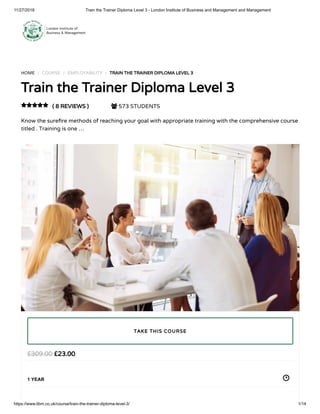 11/27/2018 Train the Trainer Diploma Level 3 - London Institute of Business and Management and Management
https://www.libm.co.uk/course/train-the-trainer-diploma-level-3/ 1/14
HOME / COURSE / EMPLOYABILITY / TRAIN THE TRAINER DIPLOMA LEVEL 3
Train the Trainer Diploma Level 3
( 8 REVIEWS )  573 STUDENTS
Know the sure re methods of reaching your goal with appropriate training with the comprehensive course
titled . Training is one …

£23.00£309.00
1 YEAR
TAKE THIS COURSE
 