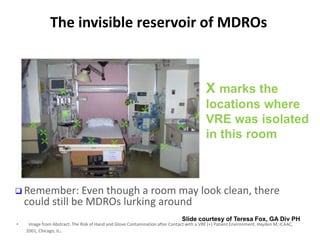 The invisible reservoir of MDROs
• Image from Abstract: The Risk of Hand and Glove Contamination after Contact with a VRE (+) Patient Environment. Hayden M, ICAAC,
2001, Chicago, IL.
X marks the
locations where
VRE was isolated
in this room
Slide courtesy of Teresa Fox, GA Div PH
 Remember: Even though a room may look clean, there
could still be MDROs lurking around
 