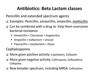 Antibiotics: Beta Lactam classes
Penicillin and extended spectrum agents
 Examples: Penicillin, amoxicillin, ampicillin, methicillin
 Can be combined with a drug to help them overcome
bacterial resistance
 Amoxicillin + Clavulante = Augmentin;
 Ampicillin + Sulbactam = Unasyn
 Piperacillin + tazobactam = Zosyn
Cephalosporins
 More gram positive activity: Cephalexin, Cefazolin
 More gram negative activity: Ceftriaxone, Ceftazidime,
Cefepime
 New broader spectrum, including MRSA: Ceftaroline
 
