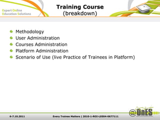 Training Course
                         (breakdown)


    Methodology
    User Administration
    Courses Administration
    Platform Administration
    Scenario of Use (live Practice of Trainees in Platform)




6-7.10.2011          Every Trainee Matters | 2010-1-ROI-LE004-0677111
 
