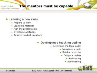The mentors must be capable


    Learning a new class
         Prepare to learn
         Learn the material
         Plan the presentation
         Overcome obstacles
         Resolve product questions


                                   Developing a teaching outline
                                                  Determine the topic order
                                                          Introduce a topic
                                                          Build an exercise
                                                           Design a review
                                                                Add closing
                                                               Add opening



6-7.10.2011              Every Trainee Matters | 2010-1-ROI-LE004-0677111
 