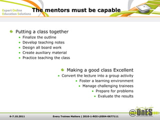 The mentors must be capable


    Putting a class together
         Finalize the outline
         Develop teaching notes
         Design all board work
         Create auxiliary material
         Practice teaching the class


                                    Making a good class Excellent
                                Convert the lecture into a group activity
                                         Foster a learning environment
                                           Manage challenging trainees
                                                   Prepare for problems
                                                    Evaluate the results




6-7.10.2011               Every Trainee Matters | 2010-1-ROI-LE004-0677111
 