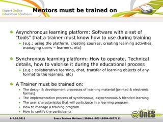 Mentors must be trained on


    Asynchronous learning platform: Software with a set of
    “tools” that a trainer must know how to use during training
         (e.g.: using the platform, creating courses, creating learning activities,
         managing users – learners, etc)


    Synchronous learning platform: How to operate, Technical
    details, how to valorise it during the educational process
         (e.g.: collaborative learning, chat, transfer of learning objects of any
         format to the learners, etc)

    A Trainer must be trained on:
         The design & development processes of learning material (printed & electronic
         format)
         The implementation process of synchronous, asynchronous & blended learning
         The user characteristics that will participate in a learning program
         How to manage a training program
         How to certify the participants

6-7.10.2011                Every Trainee Matters | 2010-1-ROI-LE004-0677111
 