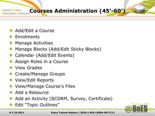 Courses Administration (45’-60’)


    Add/Edit a Course
    Enrolments
    Manage Activities
    Manage Blocks (Add/Edit Sticky Blocks)
    Calendar (Add/Edit Events)
    Assign Roles in a Course
    View Grades
    Create/Manage Groups
    View/Edit Reports
    View/Manage Course’s Files
    Add a Resource
    Add an Activity (SCORM, Survey, Certificate)
    Edit “Topic Outlines”
6-7.10.2011          Every Trainee Matters | 2010-1-ROI-LE004-0677111
 