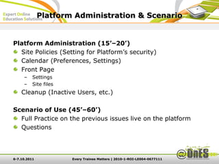 Platform Administration & Scenario


Platform Administration (15’–20’)
  Site Policies (Setting for Platform’s security)
  Calendar (Preferences, Settings)
  Front Page
     –    Settings
     –    Site files
    Cleanup (Inactive Users, etc.)

Scenario of Use (45’–60’)
  Full Practice on the previous issues live on the platform
  Questions




6-7.10.2011            Every Trainee Matters | 2010-1-ROI-LE004-0677111
 