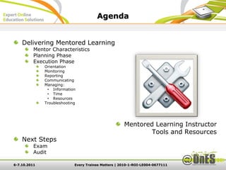 Agenda


    Delivering Mentored Learning
          Mentor Characteristics
          Planning Phase
          Execution Phase
              Orientation
              Monitoring
              Reporting
              Communicating
              Managing:
               • Information
               • Time
               • Resources
              Troubleshooting




                                                     Mentored Learning Instructor
                                                             Tools and Resources
    Next Steps
          Exam
          Audit

6-7.10.2011                 Every Trainee Matters | 2010-1-ROI-LE004-0677111
 