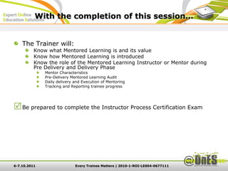 With the completion of this session…


    The Trainer will:
          Know what Mentored Learning is and its value
          Know how Mentored Learning is introduced
          Know the role of the Mentored Learning Instructor or Mentor during
          Pre Delivery and Delivery Phase
              Mentor Characteristics
              Pre-Delivery Mentored Learning Audit
              Daily delivery and Execution of Mentoring
              Tracking and Reporting trainee progress




 Be prepared to complete the Instructor Process Certification Exam




6-7.10.2011                  Every Trainee Matters | 2010-1-ROI-LE004-0677111
 
