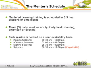 The Mentor’s Schedule


    Mentored Learning training is scheduled in 3.5 hour
    sessions or time blocks

    Three (3) daily sessions are typically held: morning,
    afternoon or evening

    Each session is booked on a seat availability basis:
          Morning Sessions:             08:30   am   –   12:00   pm
          Afternoon Sessions:           01:00   pm   –   04:30   pm
          Evening Sessions:             05:30   pm   –   09:00   pm
          Saturday:                     08:30   am   –   12:00   pm (if applicable)




6-7.10.2011              Every Trainee Matters | 2010-1-ROI-LE004-0677111
 