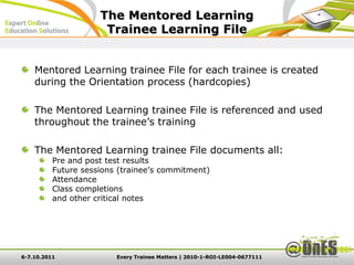 The Mentored Learning
                      Trainee Learning File


    Mentored Learning trainee File for each trainee is created
    during the Orientation process (hardcopies)

    The Mentored Learning trainee File is referenced and used
    throughout the trainee’s training

    The Mentored Learning trainee File documents all:
          Pre and post test results
          Future sessions (trainee’s commitment)
          Attendance
          Class completions
          and other critical notes




6-7.10.2011              Every Trainee Matters | 2010-1-ROI-LE004-0677111
 
