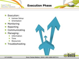 Execution Phase


    Execution:
          trainee Setup
          Orientation
    Monitoring
    Reporting
    Communicating
    Managing:
          Information
          Time
          Resources
    Troubleshooting




6-7.10.2011               Every Trainee Matters | 2010-1-ROI-LE004-0677111
 