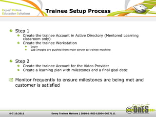 Trainee Setup Process


    Step 1
          Create the trainee Account in Active Directory (Mentored Learning
          classroom only)
          Create the trainee Workstation
              Login
              Lab Images are pushed from main server to trainee machine



    Step 2
          Create the trainee Account for the Video Provider
          Create a learning plan with milestones and a final goal date:

 Monitor frequently to ensure milestones are being met and
  customer is satisfied




6-7.10.2011                 Every Trainee Matters | 2010-1-ROI-LE004-0677111
 