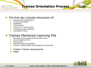 Trainee Orientation Process


    The first day includes discussion of:
          trainee goals, expectations
          Timeline completion
          Availability
          “House Rules”
          “How to” i.e. Learning Port
          Scheduling Future Sessions
          Cancellation Policy


    Trainee Mentored Learning File
          Standard training agreements & sales orders
          Course Mapping Form
          House Rules
          Mentored Learning Checklist
          Trainee Tracking Sheet with Milestones & Goal Date

          Pretest–Trainee Assessments
          FAQs




6-7.10.2011                    Every Trainee Matters | 2010-1-ROI-LE004-0677111
 