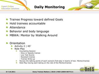 Daily Monitoring


    Trainee Progress toward defined Goals
    Hold trainees accountable
    Attendance
    Behavior and body language
    MBWA: Mentor by Walking Around

    Orientation
          Activity 2 | 45’
          Role Play
              Counseling Session
              - Slow or Speedy trainee
              - Low Test Scores
              - Resistant trainee
              - Trainee Write-up
              Review the talking points of each scenario Roll play in teams of two: Mentor/trainee
              Role Play having each taking on the role of the Mentor/trainee




6-7.10.2011                  Every Trainee Matters | 2010-1-ROI-LE004-0677111
 