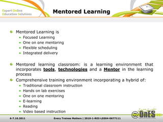 Mentored Learning


    Mentored Learning is
         Focused Learning
         One on one mentoring
         Flexible scheduling
         Integrated delivery


    Mentored learning classroom: is a learning environment that
    incorporates tools, technologies and a Mentor in the learning
    process
    Comprehensive training environment incorporating a hybrid of:
         Traditional classroom instruction
         Hands on lab exercises
         One on one mentoring
         E-learning
         Reading
         Video based instruction
6-7.10.2011               Every Trainee Matters | 2010-1-ROI-LE004-0677111
 