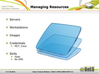 Managing Resources


    Servers

    Workstations

    Images

    Credentials
          MCT, Cisco


    Skills
          Gaps
          No SME




6-7.10.2011             Every Trainee Matters | 2010-1-ROI-LE004-0677111
 